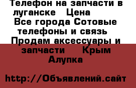 Телефон на запчасти в луганске › Цена ­ 300 - Все города Сотовые телефоны и связь » Продам аксессуары и запчасти   . Крым,Алупка